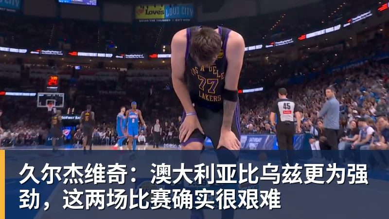 久尔杰维奇:澳大利亚比乌兹更为强劲,这两场比赛确实很艰难